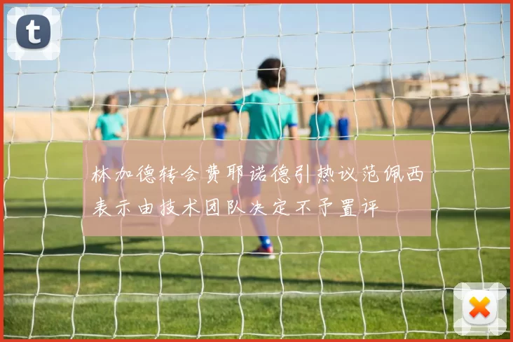 林加德转会费耶诺德引热议范佩西表示由技术团队决定不予置评