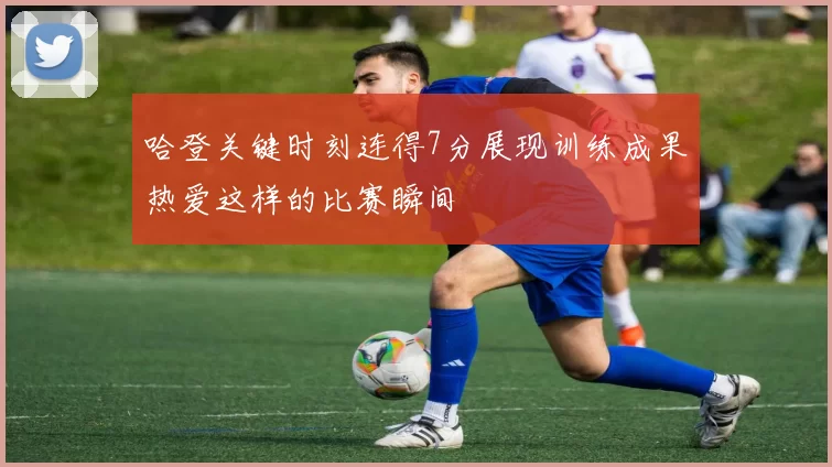 哈登关键时刻连得7分展现训练成果热爱这样的比赛瞬间
