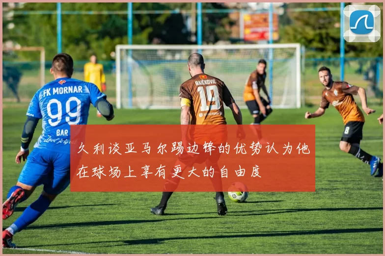 久利谈亚马尔踢边锋的优势认为他在球场上享有更大的自由度
