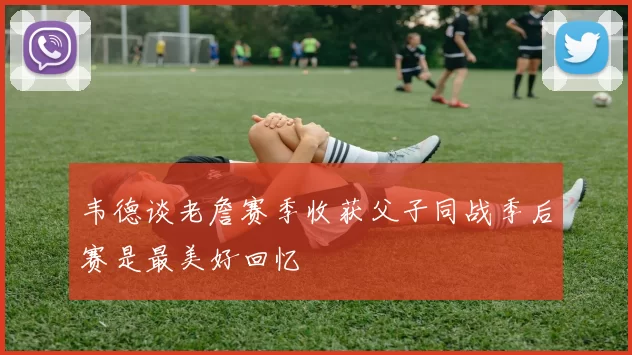 韦德谈老詹赛季收获父子同战季后赛是最美好回忆