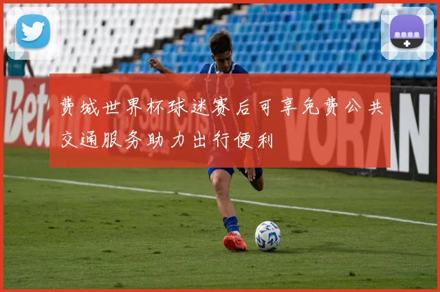 费城世界杯球迷赛后可享免费公共交通服务助力出行便利