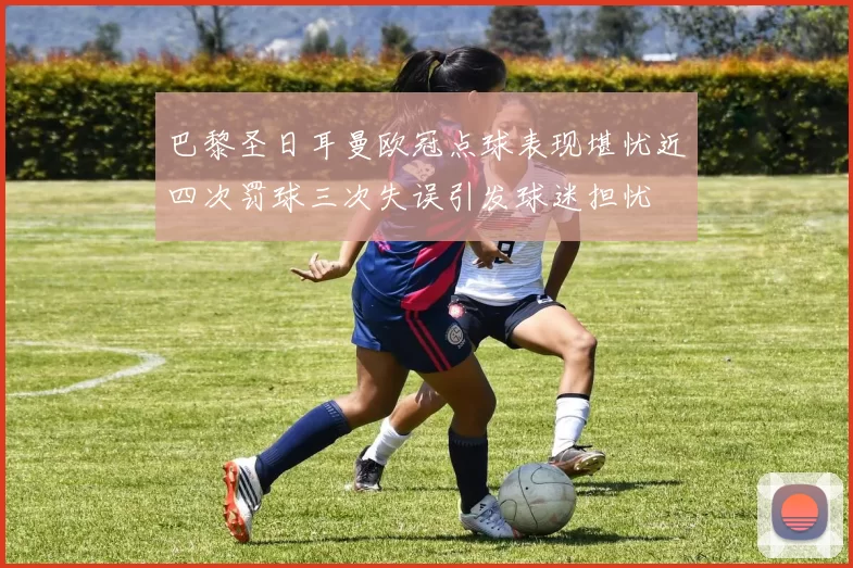 巴黎圣日耳曼欧冠点球表现堪忧近四次罚球三次失误引发球迷担忧