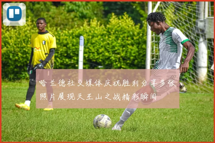 哈兰德社交媒体庆祝胜利分享多张照片展现天王山之战精彩瞬间