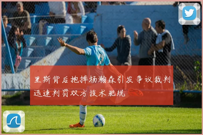 里斯背后抱摔杨瀚森引发争议裁判迅速判罚双方技术犯规