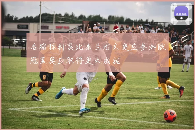 名宿称科莫比米兰尤文更应参加欧冠莱奥应取得更大成就