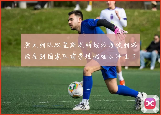 意大利队双星斯皮纳佐拉与波利塔诺告别国家队前景堪忧难以冲击下届世界杯