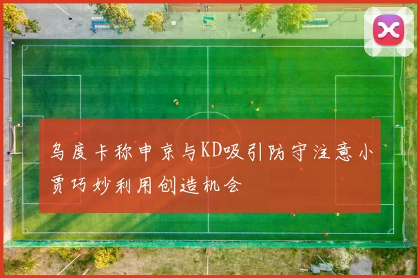 乌度卡称申京与KD吸引防守注意小贾巧妙利用创造机会