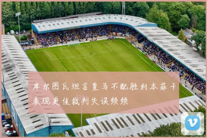 库尔图瓦坦言皇马不配胜利本菲卡表现更佳裁判失误频频