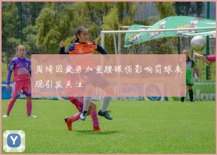 周琦因疲劳加重腰眼伤影响罚球表现引发关注
