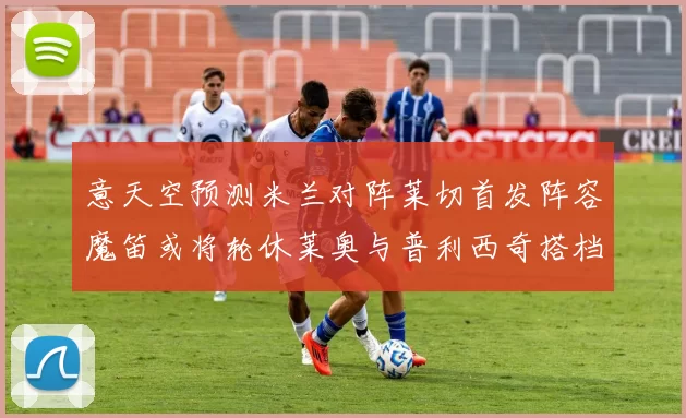 意天空预测米兰对阵莱切首发阵容魔笛或将轮休莱奥与普利西奇搭档出战