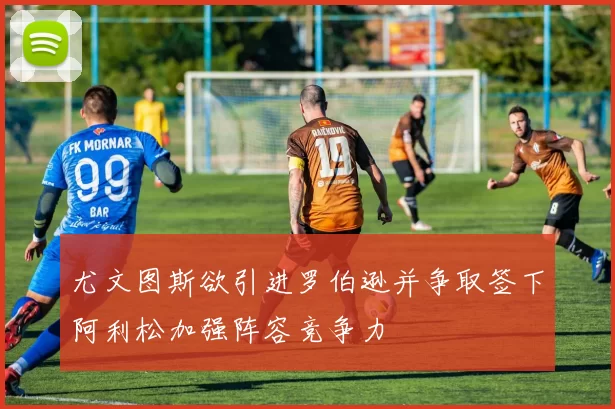 尤文图斯欲引进罗伯逊并争取签下阿利松加强阵容竞争力