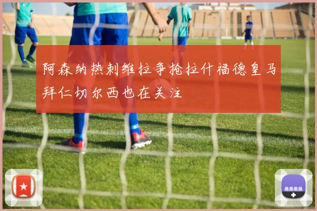 阿森纳热刺维拉争抢拉什福德皇马拜仁切尔西也在关注