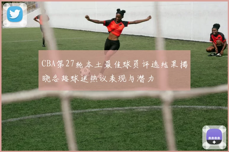 CBA第27轮本土最佳球员评选结果揭晓各路球迷热议表现与潜力