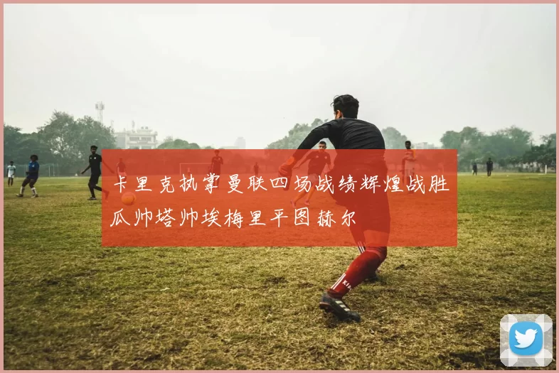 卡里克执掌曼联四场战绩辉煌战胜瓜帅塔帅埃梅里平图赫尔