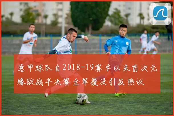 意甲球队自2018-19赛季以来首次无缘欧战半决赛全军覆没引发热议
