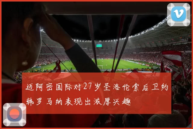 迈阿密国际对27岁圣洛伦索后卫约韩罗马纳表现出浓厚兴趣