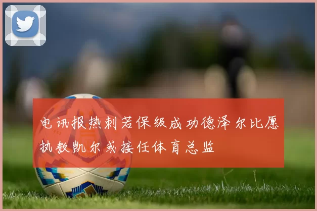电讯报热刺若保级成功德泽尔比愿执教凯尔或接任体育总监