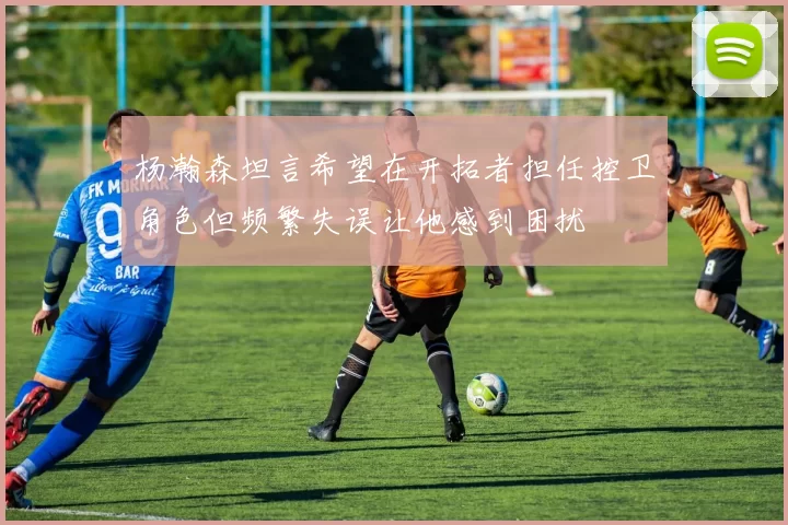 杨瀚森坦言希望在开拓者担任控卫角色但频繁失误让他感到困扰