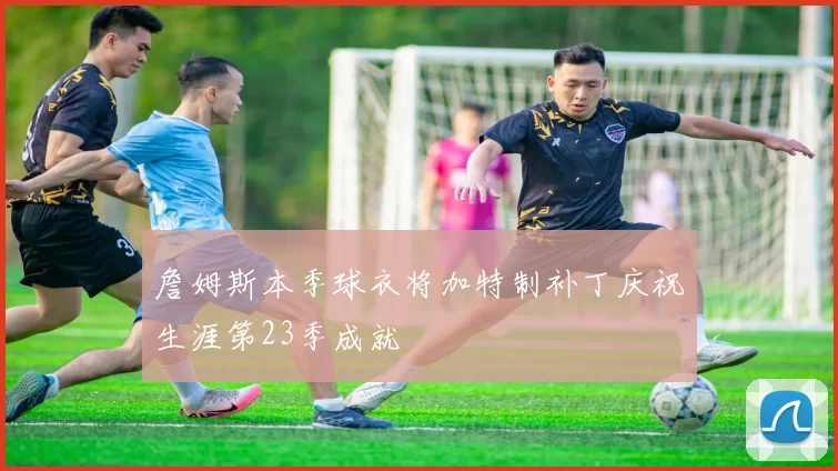 詹姆斯本季球衣将加特制补丁庆祝生涯第23季成就